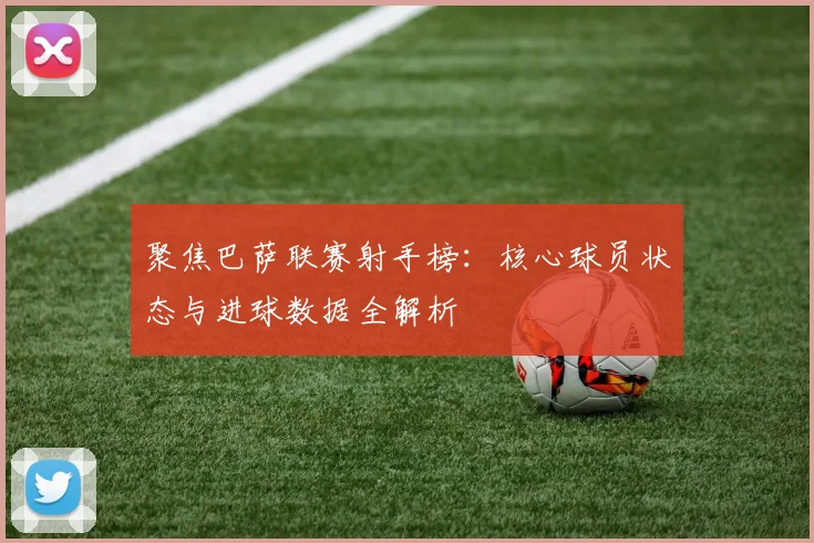 聚焦巴萨联赛射手榜：核心球员状态与进球数据全解析