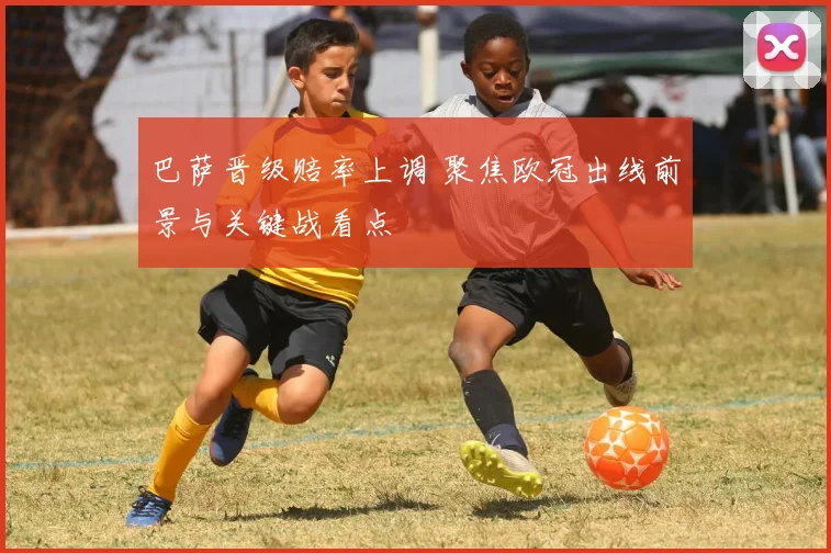 巴萨晋级赔率上调 聚焦欧冠出线前景与关键战看点