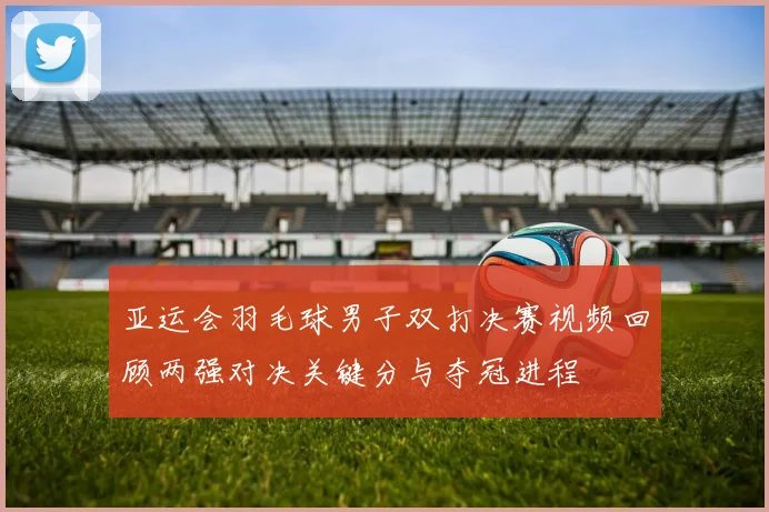 亚运会羽毛球男子双打决赛视频回顾两强对决关键分与夺冠进程