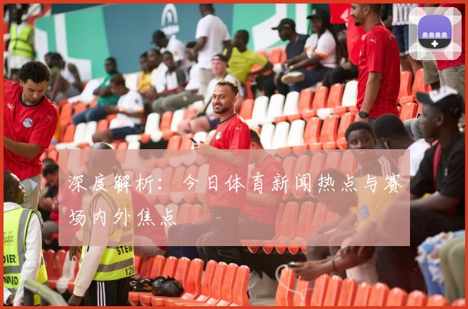 深度解析：今日体育新闻热点与赛场内外焦点