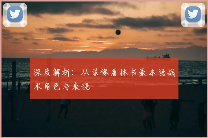 深度解析：从录像看林书豪本场战术角色与表现