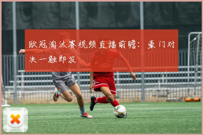 欧冠淘汰赛视频直播前瞻：豪门对决一触即发