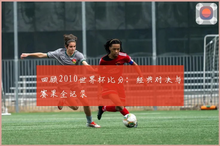 回顾2010世界杯比分：经典对决与赛果全记录
