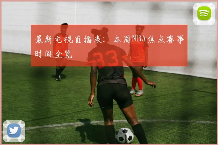 最新电视直播表：本周NBA焦点赛事时间全览