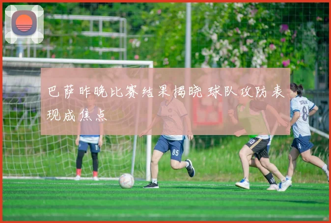 巴萨昨晚比赛结果揭晓 球队攻防表现成焦点