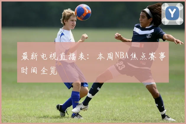 最新电视直播表：本周NBA焦点赛事时间全览