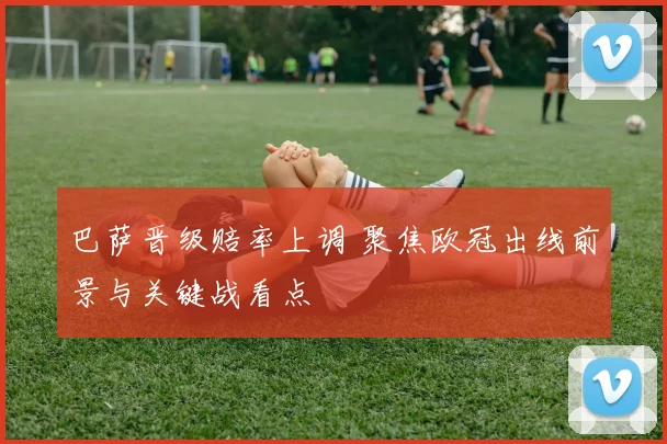 巴萨晋级赔率上调 聚焦欧冠出线前景与关键战看点