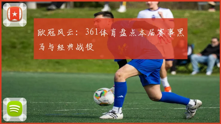 欧冠风云：361体育盘点本届赛事黑马与经典战役