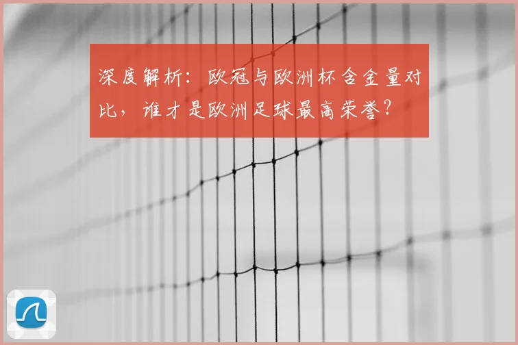深度解析：欧冠与欧洲杯含金量对比，谁才是欧洲足球最高荣誉？