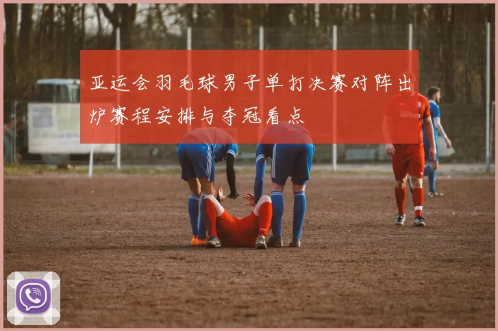 亚运会羽毛球男子单打决赛对阵出炉赛程安排与夺冠看点